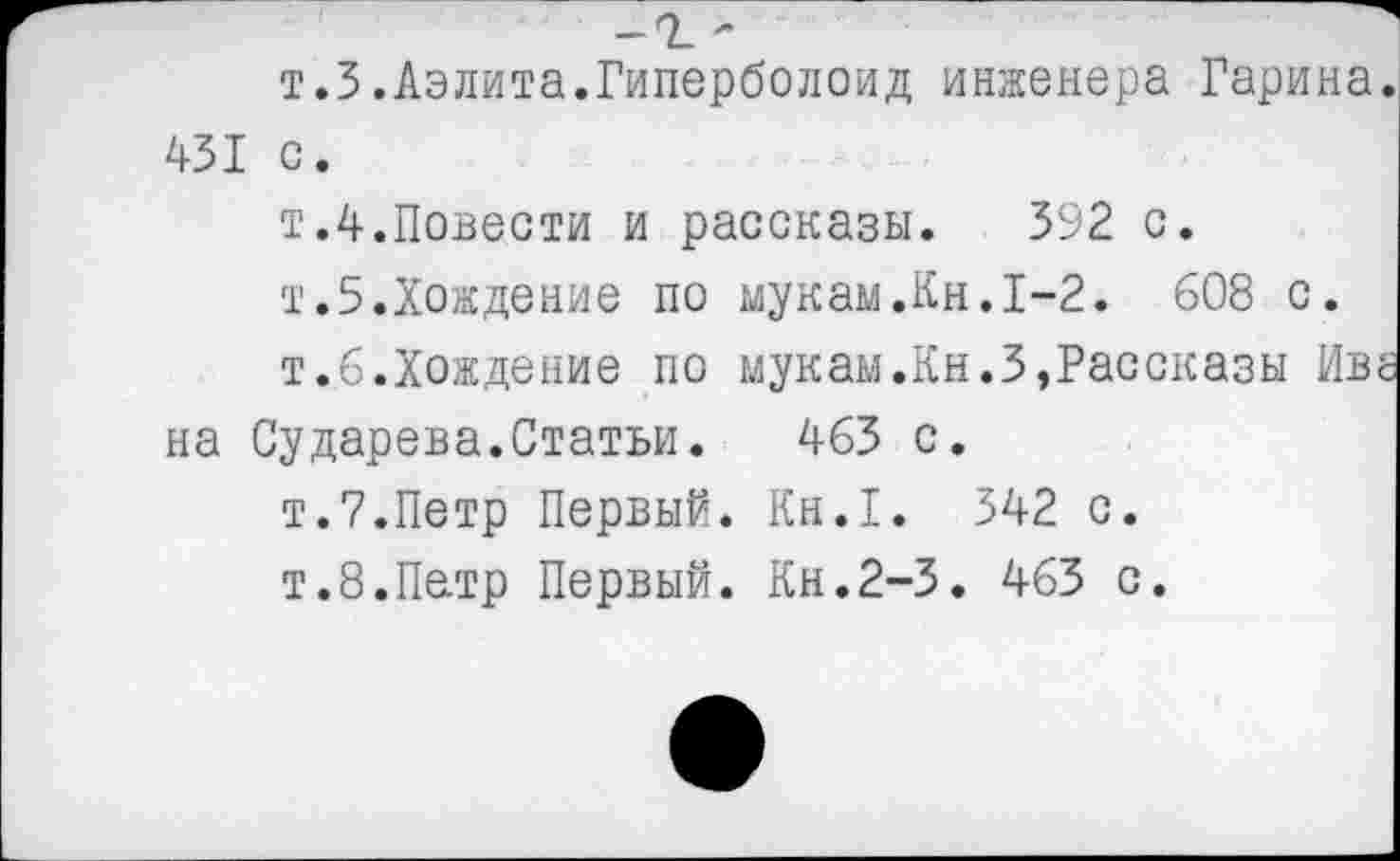 ﻿-т -
т.З.Аэлита.Гиперболоид инженера Гарина. 431 с.
т.4.Повести и рассказы. 392 с.
т.5.Хождение по мукам.Кн.1-2. 608 с.
т.6.Хождение по мукам.Кн.З,Рассказы Иве на Сударева.Статьи. 463 с.
т.7.Петр Первый. Кн.1. 342 с.
т.8.Петр Первый. Кн.2-3. 463 с.